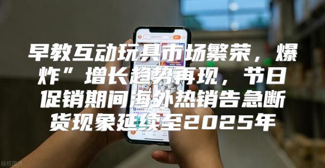 早教互动玩具市场繁荣，爆炸”增长趋势再现，节日促销期间海外热销告急断货现象延续至2025年