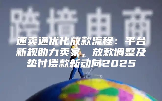 速卖通优化放款流程：平台新规助力卖家，放款调整及垫付偿款新动向2025