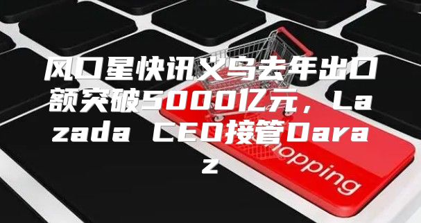 风口星快讯义乌去年出口额突破5000亿元，Lazada CEO接管Daraz