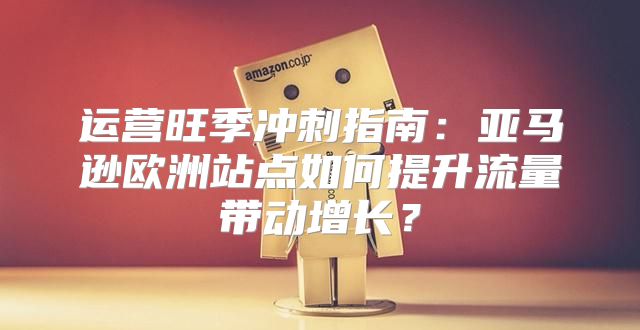 运营旺季冲刺指南：亚马逊欧洲站点如何提升流量带动增长？