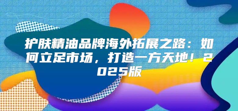 护肤精油品牌海外拓展之路：如何立足市场，打造一方天地！2025版