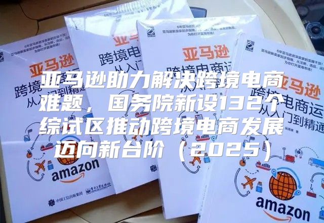 亚马逊助力解决跨境电商难题，国务院新设132个综试区推动跨境电商发展迈向新台阶2025