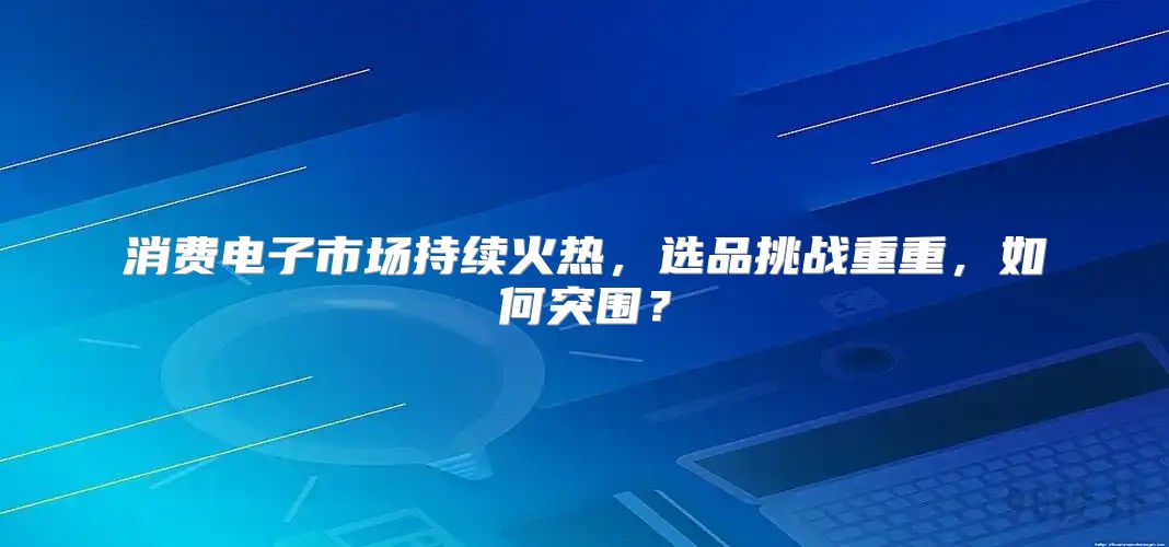 消费电子市场持续火热，选品挑战重重，如何突围？