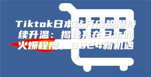 Tiktok日本站开店热潮持续升温：揭秘其在日本的火爆程度，2025新机遇！