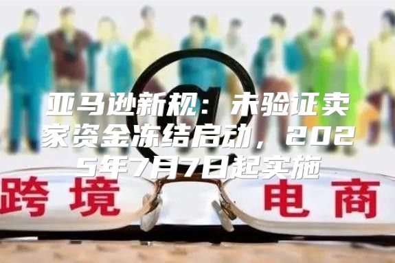 亚马逊新规：未验证卖家资金冻结启动，2025年7月7日起实施