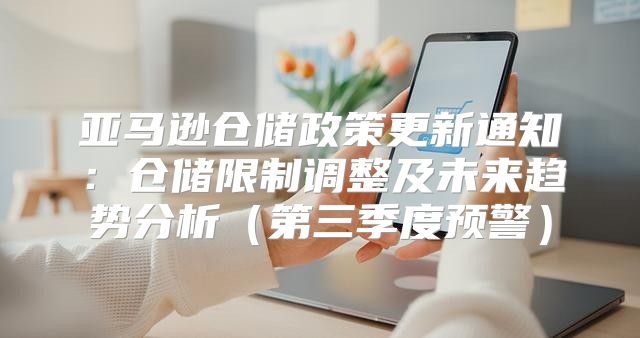 亚马逊仓储政策更新通知：仓储限制调整及未来趋势分析第三季度预警