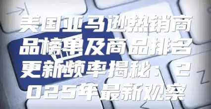 美国亚马逊热销商品榜单及商品排名更新频率揭秘：2025年最新观察