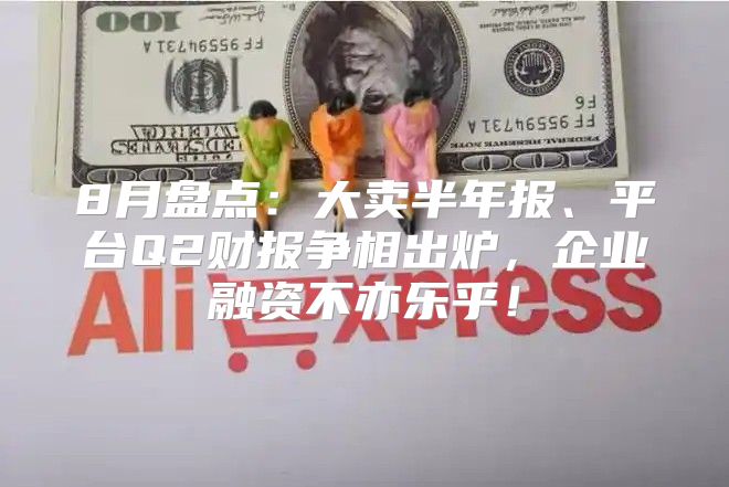 8月盘点：大卖半年报、平台Q2财报争相出炉，企业融资不亦乐乎！