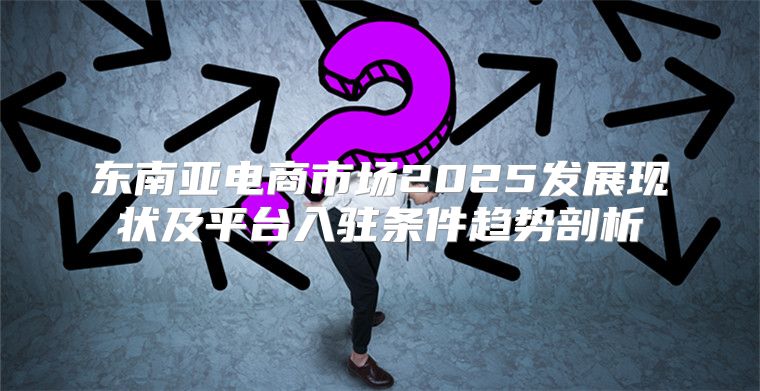 东南亚电商市场2025发展现状及平台入驻条件趋势剖析