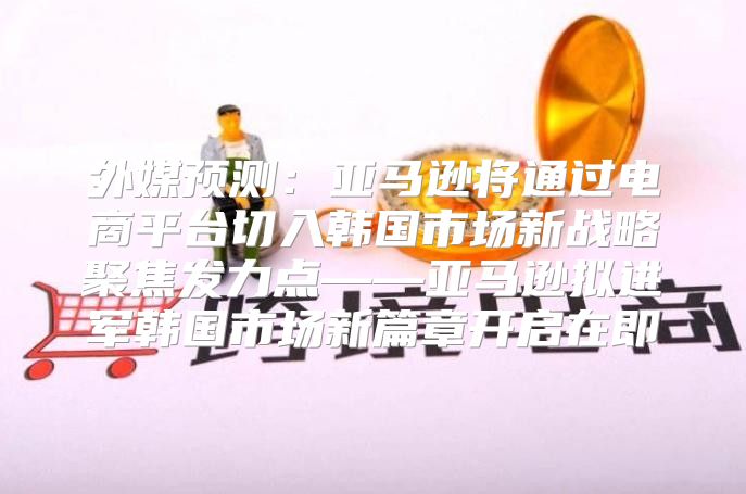 外媒预测：亚马逊将通过电商平台切入韩国市场新战略聚焦发力点——亚马逊拟进军韩国市场新篇章开启在即