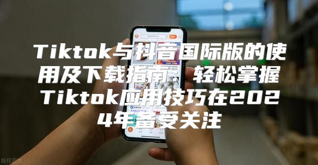 Tiktok与抖音国际版的使用及下载指南：轻松掌握Tiktok应用技巧在2025年备受关注