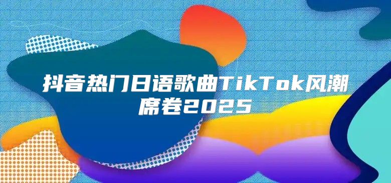 抖音热门日语歌曲TikTok风潮席卷2025