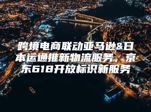 跨境电商联动亚马逊&日本运通推新物流服务，京东618开放标识新服务