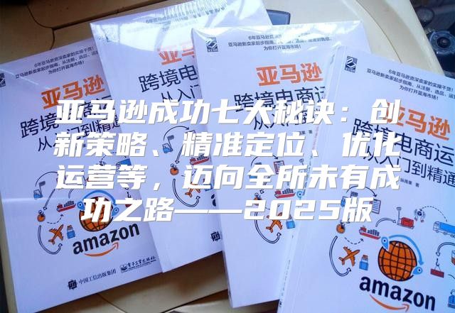 亚马逊成功七大秘诀：创新策略、精准定位、优化运营等，迈向全所未有成功之路——2025版