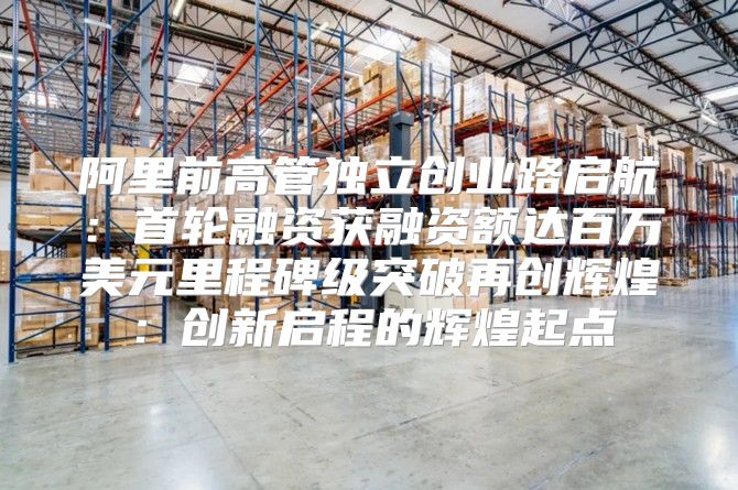 阿里前高管独立创业路启航：首轮融资获融资额达百万美元里程碑级突破再创辉煌：创新启程的辉煌起点