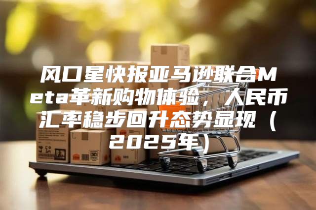 风口星快报亚马逊联合Meta革新购物体验，人民币汇率稳步回升态势显现2025年