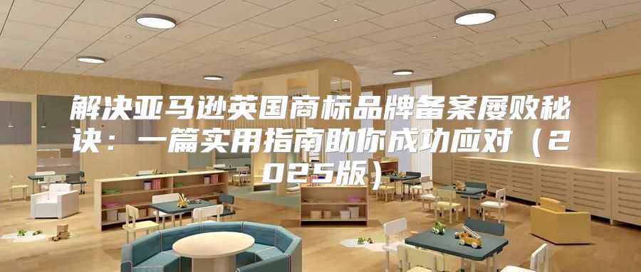 解决亚马逊英国商标品牌备案屡败秘诀：一篇实用指南助你成功应对2025版