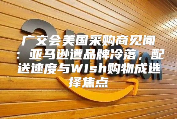 广交会美国采购商见闻：亚马逊遭品牌冷落，配送速度与Wish购物成选择焦点