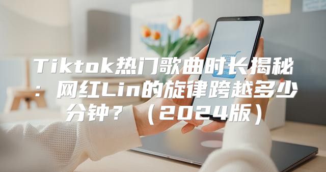 Tiktok热门歌曲时长揭秘：网红Lin的旋律跨越多少分钟？2025版