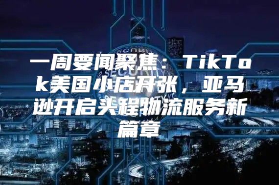一周要闻聚焦：TikTok美国小店开张，亚马逊开启头程物流服务新篇章