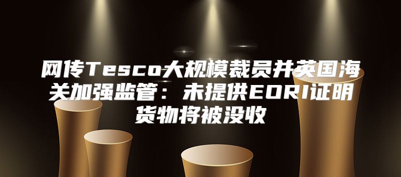 网传Tesco大规模裁员并英国海关加强监管：未提供EORI证明货物将被没收