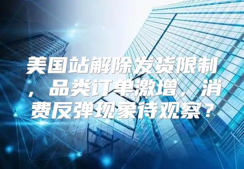 美国站解除发货限制，品类订单激增，消费反弹现象待观察？