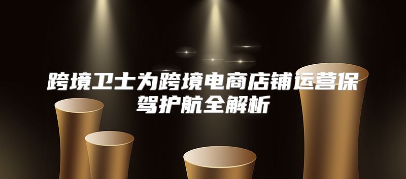 跨境卫士为跨境电商店铺运营保驾护航全解析