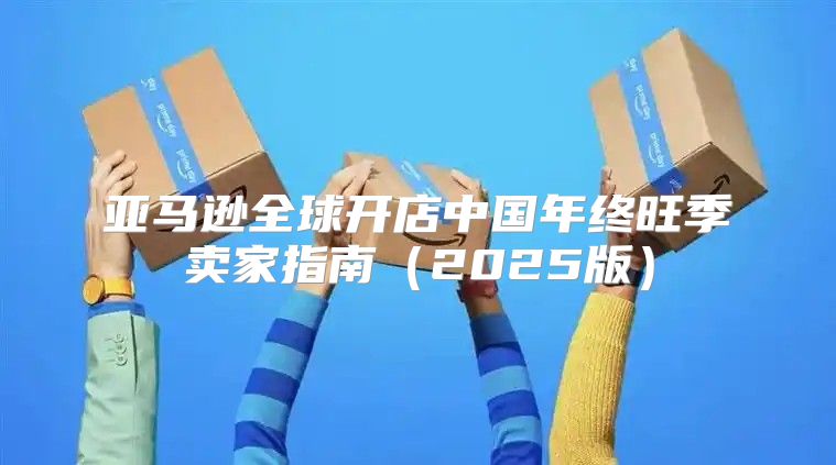 亚马逊全球开店中国年终旺季卖家指南2025版