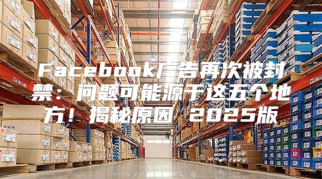 Facebook广告再次被封禁：问题可能源于这五个地方！揭秘原因 2025版