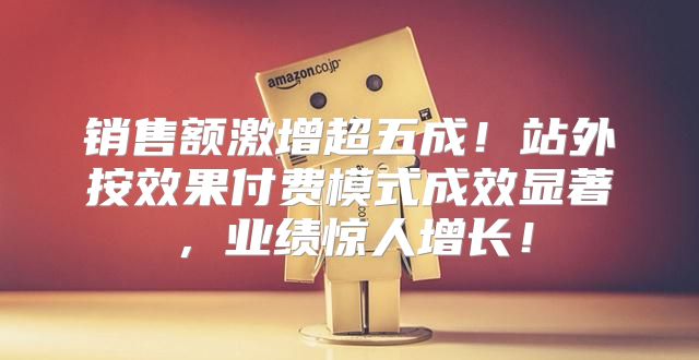 销售额激增超五成！站外按效果付费模式成效显著，业绩惊人增长！