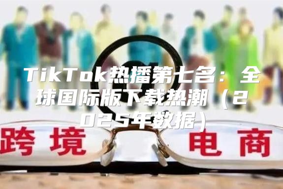 TikTok热播第七名：全球国际版下载热潮2025年数据