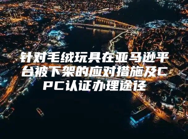 针对毛绒玩具在亚马逊平台被下架的应对措施及CPC认证办理途径