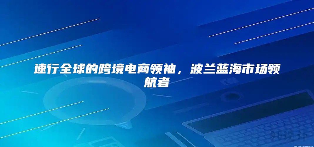 速行全球的跨境电商领袖，波兰蓝海市场领航者
