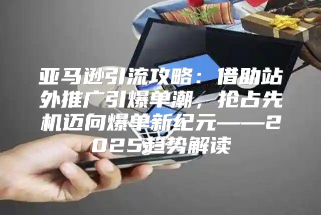 亚马逊引流攻略：借助站外推广引爆单潮，抢占先机迈向爆单新纪元——2025趋势解读