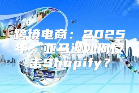跨境电商：2025年，亚马逊如何反击Shopify？
