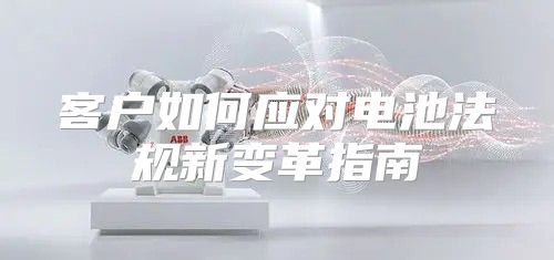 客户如何应对电池法规新变革指南