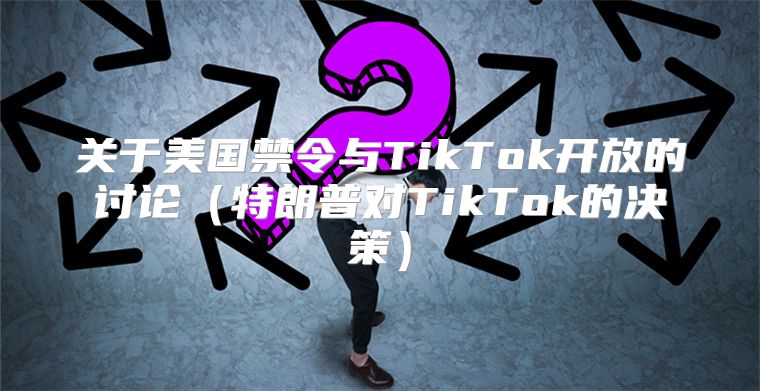 关于美国禁令与TikTok开放的讨论特朗普对TikTok的决策