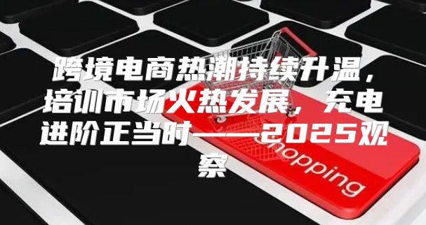 跨境电商热潮持续升温，培训市场火热发展，充电进阶正当时——2025观察