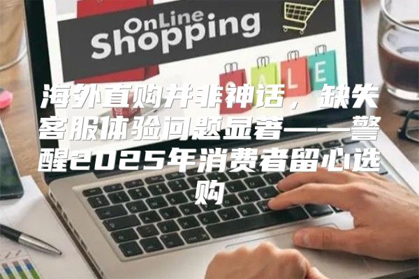 海外直购并非神话，缺失客服体验问题显著——警醒2025年消费者留心选购