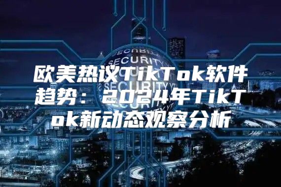 欧美热议TikTok软件趋势：2025年TikTok新动态观察分析