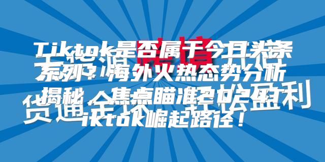 Tiktok是否属于今日头条系列？海外火热态势分析揭秘，焦点瞄准2025Tiktok崛起路径！
