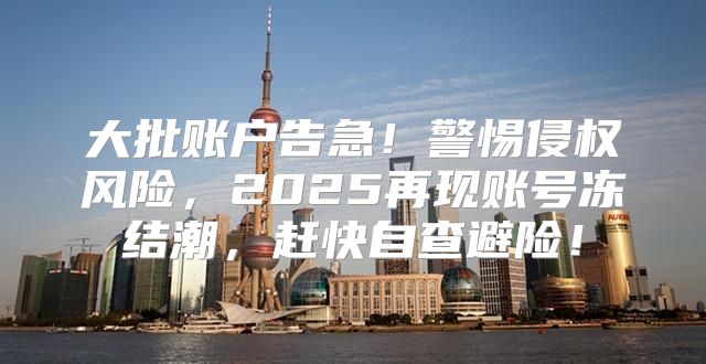 大批账户告急！警惕侵权风险，2025再现账号冻结潮，赶快自查避险！