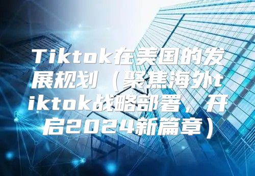 Tiktok在美国的发展规划聚焦海外tiktok战略部署，开启2025新篇章