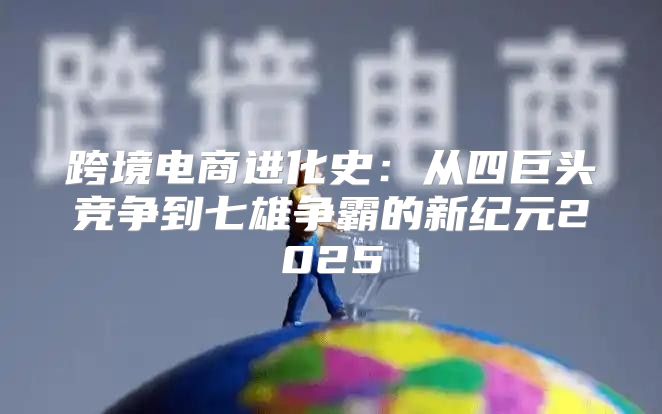 跨境电商进化史：从四巨头竞争到七雄争霸的新纪元2025