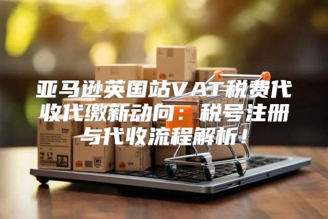 亚马逊英国站VAT税费代收代缴新动向：税号注册与代收流程解析！