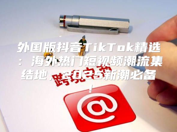 外国版抖音TikTok精选：海外热门短视频潮流集结地，2025新潮必备！