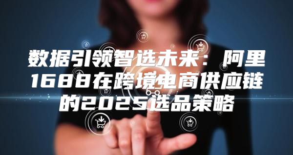 数据引领智选未来：阿里1688在跨境电商供应链的2025选品策略