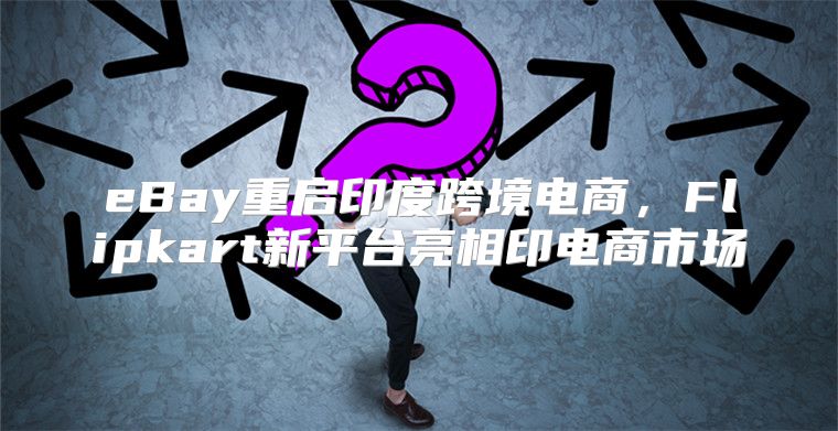 eBay重启印度跨境电商，Flipkart新平台亮相印电商市场