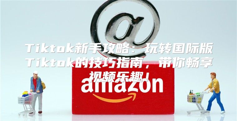 Tiktok新手攻略：玩转国际版Tiktok的技巧指南，带你畅享视频乐趣！