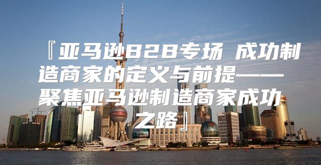 『亚马逊B2B专场①成功制造商家的定义与前提——聚焦亚马逊制造商家成功之路』